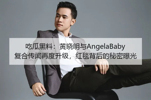 吃瓜黑料：黄晓明与AngelaBaby复合传闻再度升级，红毯背后的秘密曝光